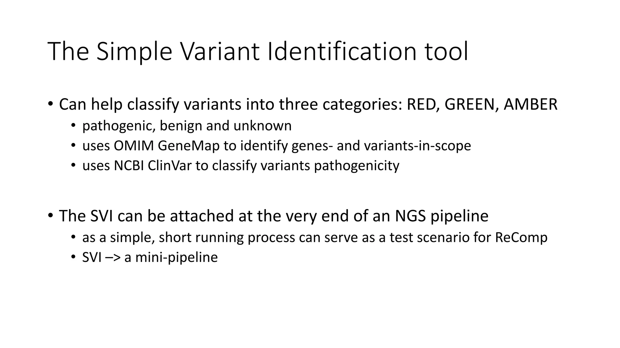 The Simple Variant Identification tool
• Can help classify variants into three categories: RED, GREEN, AMBER
• pathogenic, benign and unknown
• uses OMIM GeneMap to identify genes- and variants-in-scope
• uses NCBI ClinVar to classify variants pathogenicity
• The SVI can be attached at the very end of an NGS pipeline
• as a simple, short running process can serve as a test scenario for ReComp
• SVI –> a mini-pipeline
 