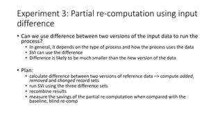 Experiment 3: Partial re-computation using input
difference
• Can we use difference between two versions of the input data to run the
process?
• In general, it depends on the type of process and how the process uses the data
• SVI can use the difference
• Difference is likely to be much smaller than the new version of the data
• Plan:
• calculate difference between two versions of reference data –> compute added,
removed and changed record sets
• run SVI using the three difference sets
• recombine results
• measure the savings of the partial re-computation when compared with the
baseline, blind re-comp
 