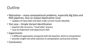Outline
• Motivation – many computational problems, especially Big Data and
NGS pipelines, face an output deprecation issue
• updates of input data and tools make current results obsolete
• Test case – Simple Variant Identification
• pipeline-like structure, “small-data” process
• easy to implement and experiment with
• Experiments
• 3 different approaches compared with the baseline, blind re-computation
• provide insight into what selective re-computation can/cannot achieve
• Conclusions
 
