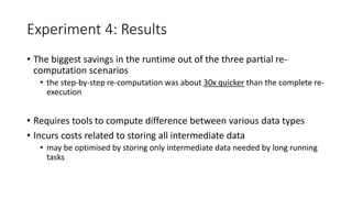 Experiment 4: Results
• The biggest savings in the runtime out of the three partial re-
computation scenarios
• the step-by-step re-computation was about 30x quicker than the complete re-
execution
• Requires tools to compute difference between various data types
• Incurs costs related to storing all intermediate data
• may be optimised by storing only intermediate data needed by long running
tasks
 
