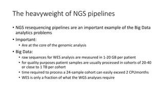 The heavyweight of NGS pipelines
• NGS resequencing pipelines are an important example of the Big Data
analytics problems
• Important:
• Are at the core of the genomic analysis
• Big Data:
• raw sequences for WES analysis are measured in 1-20 GB per patient
• for quality purposes patient samples are usually processed in cohorts of 20-40
or close to 1 TB per cohort
• time required to process a 24-sample cohort can easily exceed 2 CPUmonths
• WES is only a fraction of what the WGS analyses require
 