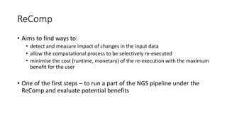 ReComp
• Aims to find ways to:
• detect and measure impact of changes in the input data
• allow the computational process to be selectively re-executed
• minimise the cost (runtime, monetary) of the re-execution with the maximum
benefit for the user
• One of the first steps – to run a part of the NGS pipeline under the
ReComp and evaluate potential benefits
 