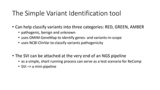 The Simple Variant Identification tool
• Can help classify variants into three categories: RED, GREEN, AMBER
• pathogenic, benign and unknown
• uses OMIM GeneMap to identify genes- and variants-in-scope
• uses NCBI ClinVar to classify variants pathogenicity
• The SVI can be attached at the very end of an NGS pipeline
• as a simple, short running process can serve as a test scenario for ReComp
• SVI –> a mini-pipeline
 