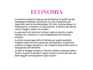 ECONOMIA
L’economia svizzera si basa su una produzione di qualità ed una
manodopera altamente qualificata. Le aree economiche più
importanti sono la microtecnologia, l’hi-tech, la biotecnologia, la
farmaceutica, le banche e le assicurazioni. Il settore dei servizi
conta il maggior numero di occupati.
La gran parte dei lavoratori svizzeri opera in piccole e medie
aziende che rivestono un ruolo fondamentale nell'economia
svizzera.
Lo stato si preoccupa molto di limitare per quanto possibile
l'impatto delle attività economiche sull'ambiente. Le politiche
svizzere in campo energetico e dei trasporti sono mirate verso la
salvaguardia dell'ambiente.
La fase di sviluppo economico illimitato sembra comunque essere
finita e la paura di perdere il posto di lavoro è da alcuni anni una
delle maggiori preoccupazioni degli svizzeri.
 