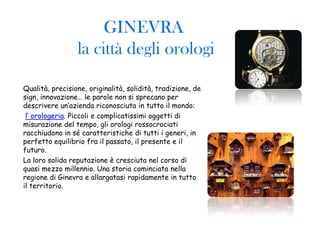GINEVRA
                 la città degli orologi

Qualità, precisione, originalità, solidità, tradizione, de
sign, innovazione… le parole non si sprecano per
descrivere un’azienda riconosciuta in tutto il mondo:
 l’ orologeria. Piccoli e complicatissimi oggetti di
misurazione del tempo, gli orologi rossocrociati
racchiudono in sé caratteristiche di tutti i generi, in
perfetto equilibrio fra il passato, il presente e il
futuro.
La loro solida reputazione è cresciuta nel corso di
quasi mezzo millennio. Una storia cominciata nella
regione di Ginevra e allargatasi rapidamente in tutto
il territorio.
 