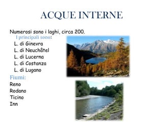 ACQUE INTERNE
Numerosi sono i laghi, circa 200.
  I principali sono:
 L. di Ginevra
 L. di Neuchâtel
 L. di Lucerna
 L. di Costanza
 L. di Lugano
Fiumi:
Reno
Rodano
Ticino
Inn
 