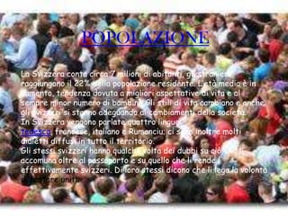 POPOLAZIONE
La Svizzera conta circa 7 milioni di abitanti, gli stranieri
raggiungono il 22% della popolazione residente. L’età media è in
aumento, tendenza dovuta a migliori aspettative di vita e al
sempre minor numero di bambini. Gli stili di vita cambiano e anche
gli svizzeri si stanno adeguando ai cambiamenti della società.
In Svizzera vengono parlate quattro lingue:
tedesco, francese, italiano e Rumanciu; ci sono inoltre molti
dialetti diffusi in tutto il territorio.
Gli stessi svizzeri hanno qualche volta dei dubbi su ciò che li
accomuna oltre al passaporto e su quello che li rende
effettivamente svizzeri. Di loro stessi dicono che li lega la volontà
di restare uniti.
 
