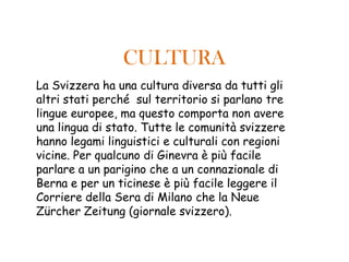 CULTURA
La Svizzera ha una cultura diversa da tutti gli
altri stati perché sul territorio si parlano tre
lingue europee, ma questo comporta non avere
una lingua di stato. Tutte le comunità svizzere
hanno legami linguistici e culturali con regioni
vicine. Per qualcuno di Ginevra è più facile
parlare a un parigino che a un connazionale di
Berna e per un ticinese è più facile leggere il
Corriere della Sera di Milano che la Neue
Zürcher Zeitung (giornale svizzero).
 
