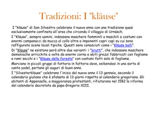 Tradizioni: I "kläuse"
 I "kläuse" di San Silvestro celebrano il nuovo anno con una tradizione quasi
esclusivamente confinata all'area che circonda il villaggio di Urnäsch.
I "Kläuse“, sempre uomini, indossano maschere femminili o maschili e costumi con
enormi campanacci da mucca al collo oltre a imponenti copri capi su cui sono
raffigurate scene locali tipiche. Questi sono conosciuti come i "Kläuse belli".
Di "Kläuse" ne esistono però altre due varianti: i "brutti", che indossano maschere
demoniache arricchite a volte da enormi corna e abiti grezzi fabbricati con fogliame
e rami secchi e i "Kläuse della foresta" con costumi fatti solo di fogliame.
Marciano in piccoli gruppi di fattoria in fattoria dove, esibendosi in una sorta di
canto yodel, portano gli auguri di buon anno.
I "Silvesterkläuse" celebrano l'inizio del nuovo anno il 13 gennaio, secondo il
calendario giuliano che è sfalsato di 13 giorni rispetto al calendario gregoriano. Gli
abitanti di Appenzello, a maggioranza protestanti, rifiutarono nel 1582 la riforma
del calendario decretata da papa Gregorio XIII.
 