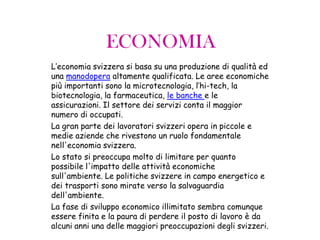 ECONOMIA
L’economia svizzera si basa su una produzione di qualità ed
una manodopera altamente qualificata. Le aree economiche
più importanti sono la microtecnologia, l’hi-tech, la
biotecnologia, la farmaceutica, le banche e le
assicurazioni. Il settore dei servizi conta il maggior
numero di occupati.
La gran parte dei lavoratori svizzeri opera in piccole e
medie aziende che rivestono un ruolo fondamentale
nell'economia svizzera.
Lo stato si preoccupa molto di limitare per quanto
possibile l'impatto delle attività economiche
sull'ambiente. Le politiche svizzere in campo energetico e
dei trasporti sono mirate verso la salvaguardia
dell'ambiente.
La fase di sviluppo economico illimitato sembra comunque
essere finita e la paura di perdere il posto di lavoro è da
alcuni anni una delle maggiori preoccupazioni degli svizzeri.
 