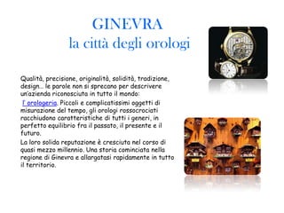 GINEVRA
                 la città degli orologi

Qualità, precisione, originalità, solidità, tradizione,
design… le parole non si sprecano per descrivere
un’azienda riconosciuta in tutto il mondo:
 l’ orologeria. Piccoli e complicatissimi oggetti di
misurazione del tempo, gli orologi rossocrociati
racchiudono caratteristiche di tutti i generi, in
perfetto equilibrio fra il passato, il presente e il
futuro.
La loro solida reputazione è cresciuta nel corso di
quasi mezzo millennio. Una storia cominciata nella
regione di Ginevra e allargatasi rapidamente in tutto
il territorio.
 