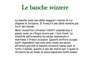 Le banche svizzere
Le banche sono una delle maggiori risorse di cui
dispone la Svizzera. Il franco è una delle monete più
forti del mondo.
Molti investitori stranieri infatti considerano il
paese come un rifugio sicuro per i loro fondi. La
stabilità dell’economia ha anche mantenuto e
mantiene il franco svizzero. Questo settore occupa
molti dipendenti non solo nello stato ma anche
all’estero,perché le banche svizzere hanno sedi in
tutto il mondo; questo è uno dei motivi per il quale la
Svizzera ha un tasso di disoccupazione molto basso.
 