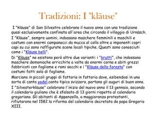 Tradizioni: I "kläuse"
 I "kläuse" di San Silvestro celebrano il nuovo anno con una tradizione
quasi esclusivamente confinata all'area che circonda il villaggio di Urnäsch.
I "Kläuse“, sempre uomini, indossano maschere femminili o maschili e
costumi con enormi campanacci da mucca al collo oltre a imponenti copri
capi su cui sono raffigurate scene locali tipiche. Questi sono conosciuti
come i "Kläuse belli".
Di "Kläuse" ne esistono però altre due varianti: i "brutti", che indossano
maschere demoniache arricchite a volte da enormi corna e abiti grezzi
fabbricati con fogliame e rami secchi e i "Kläuse della foresta" con
costumi fatti solo di fogliame.
Marciano in piccoli gruppi di fattoria in fattoria dove, esibendosi in una
sorta di canto yodel,canto tipico svizzero, portano gli auguri di buon anno.
I "Silvesterkläuse" celebrano l'inizio del nuovo anno il 13 gennaio, secondo
il calendario giuliano che è sfalsato di 13 giorni rispetto al calendario
gregoriano. Gli abitanti di Appenzello, a maggioranza protestanti,
rifiutarono nel 1582 la riforma del calendario decretata da papa Gregorio
XIII.
 