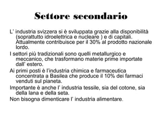 Settore secondario
L’ industria svizzera si è sviluppata grazie alla disponibilità
(soprattutto idroelettrica e nucleare ) e di capitali.
Attualmente contribuisce per il 30% al prodotto nazionale
lordo.
I settori più tradizionali sono quelli metallurgico e
meccanico, che trasformano materie prime importate
dall’ estero.
Ai primi posti è l’industria chimica e farmaceutica
concentrata a Basilea che produce il 10% dei farmaci
venduti sul pianeta.
Importante è anche l’ industria tessile, sia del cotone, sia
della lana e della seta.
Non bisogna dimenticare l’ industria alimentare.
 