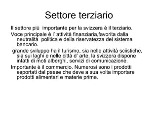 Settore terziario
Il settore più importante per la svizzera è il terziario.
Voce principale è l’ attività finanziaria,favorita dalla
neutralità politica e della riservatezza del sistema
bancario.
grande sviluppo ha il turismo, sia nelle attività sciistiche,
sia sui laghi e nelle città d’ arte. la svizzera dispone
infatti di moti alberghi, servizi di comunicazione.
Importante è il commercio. Numerosi sono i prodotti
esportati dal paese che deve a sua volta importare
prodotti alimentari e materie prime.
 