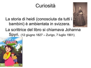 Curiosità
La storia di heidi (conosciuta da tutti i
bambini) è ambientata in svizzera.
La scrittrice del libro si chiamava Johanna
Spyri. (12 giugno 1827 – Zurigo, 7 luglio 1901)
 