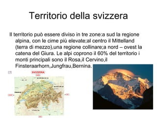 Territorio della svizzera
Il territorio può essere diviso in tre zone:a sud la regione
alpina, con le cime più elevate;al centro il Mittelland
(terra di mezzo),una regione collinare;a nord – ovest la
catena del Giura. Le alpi coprono il 60% del territorio i
monti principali sono il Rosa,il Cervino,il
Finsteraarhorn,Jungfrau,Bernina.
 
