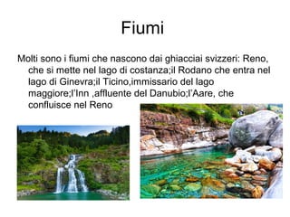 Fiumi
Molti sono i fiumi che nascono dai ghiacciai svizzeri: Reno,
che si mette nel lago di costanza;il Rodano che entra nel
lago di Ginevra;il Ticino,immissario del lago
maggiore;l’Inn ,affluente del Danubio;l’Aare, che
confluisce nel Reno
 