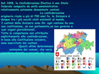 Dal 1848, la Confederazione Elvetica è uno Stato
federale composto da unità amministrative
relativamente autonome denominate cantoni.
La confederazione
originaria risale a più di 700 anni fa, la Svizzera è
dunque tra i più vecchi stati esistenti al mondo. 
I cantoni della Svizzera sono 26; ogni cantone ha una
sua costituzione, un suo parlamento,un suo governo e
suoi organi giurisdizionali.
Tutte le competenze non attribuite
esplicitamente alla confederazione,
in base alla Costituzione svizzera,
sono esercitate dai cantoni.
Questi ultimi determinano il grado di
autonomia dei comuni, che varia
considerevolmente a seconda dei casi.

 