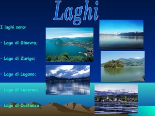 I laghi sono:
• Lago di Ginevra;
• Lago di Zurigo;
• Lago di Lugano;
• Lago di Lucerna;
• Lago di Costanza.

 