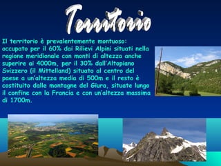 Il territorio è prevalentemente montuoso:
occupato per il 60% dai Rilievi Alpini situati nella
regione meridionale con monti di altezza anche
superire ai 4000m, per il 30% dall’Altopiano
Svizzero (il Mittelland) situato al centro del
paese a un’altezza media di 500m e il resto è
costituito dalle montagne del Giura, situate lungo
il confine con la Francia e con un’altezza massima
di 1700m.

 