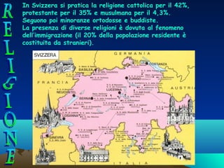 In Svizzera si pratica la religione cattolica per il 42%,
protestante per il 35% e musulmana per il 4,3%.
Seguono poi minoranze ortodosse e buddiste.
La presenza di diverse religioni è dovuta al fenomeno
dell’immigrazione (il 20% della popolazione residente è
costituita da stranieri).

 