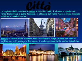 La capitale della Svizzera è Berna e lo è dal 1848, è situata a cavallo tra
l’area francofona e quella tedesca, si affaccia sul fiume Aare e svolge funzioni
politiche e amministrative.

Basilea è situata nella Svizzera nord-occidentale, lungo un’ansa del Reno al
confine con la Francia e la Germania, è anche un importante centro industriale
del settore chimico e farmaceutico.

 