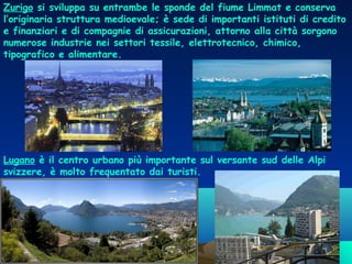Zurigo si sviluppa su entrambe le sponde del fiume Limmat e conserva
l’originaria struttura medioevale; è sede di importanti istituti di credito
e finanziari e di compagnie di assicurazioni, attorno alla città sorgono
numerose industrie nei settori tessile, elettrotecnico, chimico,
tipografico e alimentare.

Lugano è il centro urbano più importante sul versante sud delle Alpi
svizzere, è molto frequentato dai turisti.

 