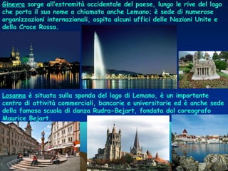Ginevra sorge all’estremità occidentale del paese, lungo le rive del lago
che porta il suo nome o chiamato anche Lemano; è sede di numerose
organizzazioni internazionali, ospita alcuni uffici delle Nazioni Unite e
della Croce Rossa.
Losanna è situata sulla sponda del lago di Lemano, è un importante
centro di attività commerciali, bancarie e universitarie ed è anche sede
della famosa scuola di danza Rudra-Bejart, fondata dal coreografo
Maurice Bejart. 
 