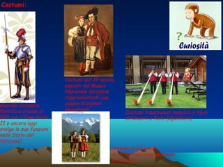 Guardia Svizzera
Pontificia (risale al
500 con il Papa Giulio
II e ancora oggi
svolge le sue funzioni
nello Stato del
Vaticano)
Costumi del 19 secolo,
esposti nel Museo
Nazionale Svizzero
rappresentanti una
coppia di signori
benestanti
Costumi tradizionali
di un festival internazionale
di folclore
Costumi:
Costumi tradizionali maschili e tipici
strumenti a fiato (alpenhorn)
 