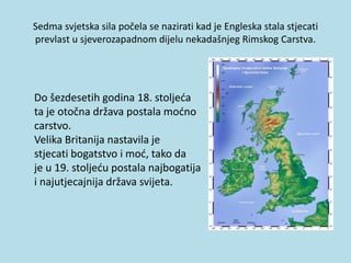Sedma svjetska sila počela se nazirati kad je Engleska stala stjecati
prevlast u sjeverozapadnom dijelu nekadašnjeg Rimskog Carstva.
Do šezdesetih godina 18. stoljeća
ta je otočna država postala moćno
carstvo.
Velika Britanija nastavila je
stjecati bogatstvo i moć, tako da
je u 19. stoljeću postala najbogatija i i
i najutjecajnija država svijeta.
 