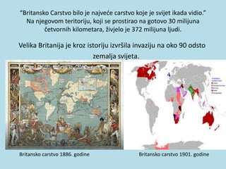 “Britansko Carstvo bilo je najveće carstvo koje je svijet ikada vidio.”
Na njegovom teritoriju, koji se prostirao na gotovo 30 milijuna
četvornih kilometara, živjelo je 372 milijuna ljudi.
Velika Britanija je kroz istoriju izvršila invaziju na oko 90 odsto
zemalja svijeta.
Britansko carstvo 1886. godine Britansko carstvo 1901. godine
 