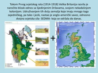 Tokom Prvog svjetskog rata (1914-1918) Velika Britanija razvila je
naročito blizak odnos sa Sjedinjenim Državama, svojom nekadašnjom
kolonijom. Udruživanjem tih dviju zemalja koje imaju mnogo toga
zajedničkog, pa tako i jezik, nastao je anglo-američki savez, odnosno
dvojna svjetska sila- SEDMA- koja se održala do danas.
+
 