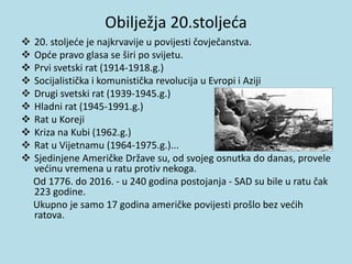 Obilježja 20.stoljeća
 20. stoljeće je najkrvavije u povijesti čovječanstva.
 Opće pravo glasa se širi po svijetu.
 Prvi svetski rat (1914-1918.g.)
 Socijalistička i komunistička revolucija u Evropi i Aziji
 Drugi svetski rat (1939-1945.g.)
 Hladni rat (1945-1991.g.)
 Rat u Koreji
 Kriza na Kubi (1962.g.)
 Rat u Vijetnamu (1964-1975.g.)...
 Sjedinjene Američke Države su, od svojeg osnutka do danas, provele
većinu vremena u ratu protiv nekoga.
Od 1776. do 2016. - u 240 godina postojanja - SAD su bile u ratu čak
223 godine.
Ukupno je samo 17 godina američke povijesti prošlo bez većih
ratova.
 