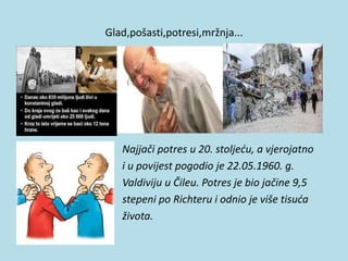 Glad,pošasti,potresi,mržnja...
Najjači potres u 20. stoljeću, a vjerojatno
i u povijest pogodio je 22.05.1960. g.
Valdiviju u Čileu. Potres je bio jačine 9,5
stepeni po Richteru i odnio je više tisuća
života.
 