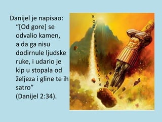Danijel je napisao:
“[Od gore] se
odvalio kamen,
a da ga nisu
dodirnule ljudske
ruke, i udario je
kip u stopala od
željeza i gline te ih
satro”
(Danijel 2:34).
 
