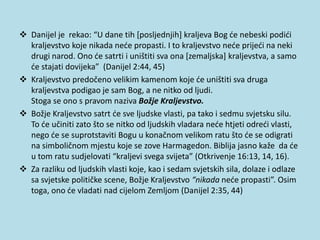  Danijel je rekao: “U dane tih [posljednjih] kraljeva Bog će nebeski podići
kraljevstvo koje nikada neće propasti. I to kraljevstvo neće prijeći na neki
drugi narod. Ono će satrti i uništiti sva ona [zemaljska] kraljevstva, a samo
će stajati dovijeka” (Danijel 2:44, 45)
 Kraljevstvo predočeno velikim kamenom koje će uništiti sva druga
kraljevstva podigao je sam Bog, a ne nitko od ljudi.
Stoga se ono s pravom naziva Božje Kraljevstvo.
 Božje Kraljevstvo satrt će sve ljudske vlasti, pa tako i sedmu svjetsku silu.
To će učiniti zato što se nitko od ljudskih vladara neće htjeti odreći vlasti,
nego će se suprotstaviti Bogu u konačnom velikom ratu što će se odigrati
na simboličnom mjestu koje se zove Harmagedon. Biblija jasno kaže da će
u tom ratu sudjelovati “kraljevi svega svijeta” (Otkrivenje 16:13, 14, 16).
 Za razliku od ljudskih vlasti koje, kao i sedam svjetskih sila, dolaze i odlaze
sa svjetske političke scene, Božje Kraljevstvo “nikada neće propasti”. Osim
toga, ono će vladati nad cijelom Zemljom (Danijel 2:35, 44)
 