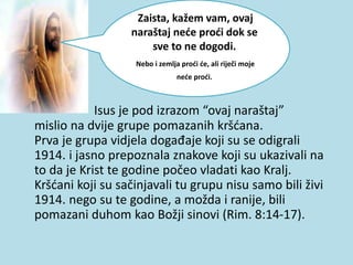 Isus je pod izrazom “ovaj naraštaj”
mislio na dvije grupe pomazanih kršćana.
Prva je grupa vidjela događaje koji su se odigrali
1914. i jasno prepoznala znakove koji su ukazivali na
to da je Krist te godine počeo vladati kao Kralj.
Kršćani koji su sačinjavali tu grupu nisu samo bili živi
1914. nego su te godine, a možda i ranije, bili
pomazani duhom kao Božji sinovi (Rim. 8:14-17).
Zaista, kažem vam, ovaj
naraštaj neće proći dok se
sve to ne dogodi.
Nebo i zemlja proći će, ali riječi moje
neće proći.
 