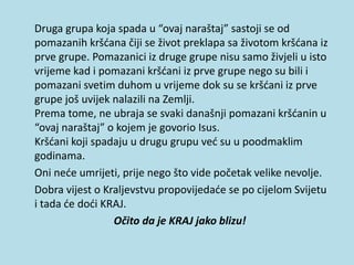 Druga grupa koja spada u “ovaj naraštaj” sastoji se od
pomazanih kršćana čiji se život preklapa sa životom kršćana iz
prve grupe. Pomazanici iz druge grupe nisu samo živjeli u isto
vrijeme kad i pomazani kršćani iz prve grupe nego su bili i
pomazani svetim duhom u vrijeme dok su se kršćani iz prve
grupe još uvijek nalazili na Zemlji.
Prema tome, ne ubraja se svaki današnji pomazani kršćanin u
“ovaj naraštaj” o kojem je govorio Isus.
Kršćani koji spadaju u drugu grupu već su u poodmaklim
godinama.
Oni neće umrijeti, prije nego što vide početak velike nevolje.
Dobra vijest o Kraljevstvu propovijedaće se po cijelom Svijetu
i tada će doći KRAJ.
Očito da je KRAJ jako blizu!
 