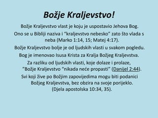 Božje Kraljevstvo!
Božje Kraljevstvo vlast je koju je uspostavio Jehova Bog.
Ono se u Bibliji naziva i “kraljevstvo nebesko” zato što vlada s
neba (Marko 1:14, 15; Matej 4:17).
Božje Kraljevstvo bolje je od ljudskih vlasti u svakom pogledu.
Bog je imenovao Isusa Krista za Kralja Božjeg Kraljevstva.
Za razliku od ljudskih vlasti, koje dolaze i prolaze,
”Božje Kraljevstvo “nikada neće propasti” (Danijel 2:44).
Svi koji žive po Božjim zapovijedima mogu biti podanici
Božjeg Kraljevstva, bez obzira na svoje porijeklo.
(Djela apostolska 10:34, 35).
 