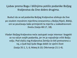 Ljubav prema Bogu i bližnjima potiče podanike Božjeg
Kraljevstva da čine dobro drugima.
Budući da se od podanika Božjeg Kraljevstva očekuje da žive
po visokim moralnim mjerilima iznesenima u Božjoj Riječi, Bibliji,
oni se poučavaju kako primijeniti ta mjerila u svakodnevnom
životu (Izaija 48:17, 18).
Vladari Božjeg Kraljevstva neće zastupati svoje interese i bogatiti
se na račun svojih podanika, jer im je najvažnije vršiti Božju
volju. Pod vlašću tog Kraljevstva Zemlja će biti pretvorena u
raj, a ljudi koji ljube Boga dobit će vječni život
(Izaija 35:1, 5, 6; Matej 6:10; Otkrivenje 21:1-4).
 