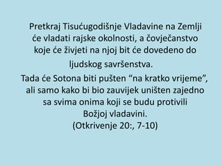 Pretkraj Tisućugodišnje Vladavine na Zemlji
će vladati rajske okolnosti, a čovječanstvo
koje će živjeti na njoj bit će dovedeno do
ljudskog savršenstva.
Tada će Sotona biti pušten “na kratko vrijeme”,
ali samo kako bi bio zauvijek uništen zajedno
sa svima onima koji se budu protivili
Božjoj vladavini.
(Otkrivenje 20:, 7-10)
 