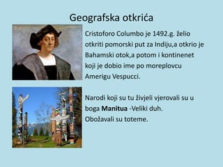 Geografska otkrića
• Cristoforo Columbo je 1492.g. želio
• otkriti pomorski put za Indiju,a otkrio je
• Bahamski otok,a potom i kontinenet
• koji je dobio ime po moreplovcu
• Amerigu Vespucci.
Narodi koji su tu živjeli vjerovali su u
boga Manitua -Veliki duh.
Obožavali su toteme.
 