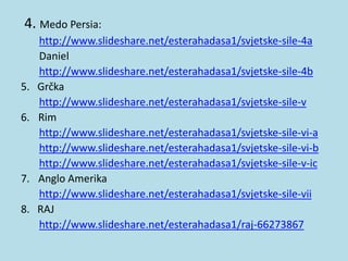 4. Medo Persia:
http://www.slideshare.net/esterahadasa1/svjetske-sile-4a
Daniel
http://www.slideshare.net/esterahadasa1/svjetske-sile-4b
5. Grčka
http://www.slideshare.net/esterahadasa1/svjetske-sile-v
6. Rim
http://www.slideshare.net/esterahadasa1/svjetske-sile-vi-a
http://www.slideshare.net/esterahadasa1/svjetske-sile-vi-b
http://www.slideshare.net/esterahadasa1/svjetske-sile-v-ic
7. Anglo Amerika
http://www.slideshare.net/esterahadasa1/svjetske-sile-vii
8. RAJ
http://www.slideshare.net/esterahadasa1/raj-66273867
 