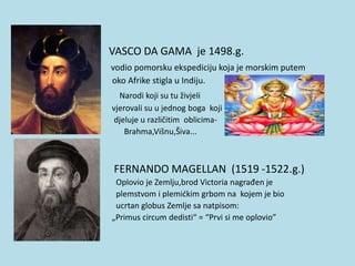 •
• VASCO DA GAMA je 1498.g.
• vodio pomorsku ekspediciju koja je morskim putem
• oko Afrike stigla u Indiju.
• Narodi koji su tu živjeli
• vjerovali su u jednog boga koji
• djeluje u različitim oblicima-
• Brahma,Višnu,Šiva...
• FERNANDO MAGELLAN (1519 -1522.g.)
• Oplovio je Zemlju,brod Victoria nagrađen je
• plemstvom i plemićkim grbom na kojem je bio
• ucrtan globus Zemlje sa natpisom:
• „Primus circum dedisti“ = “Prvi si me oplovio”
 