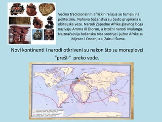 Većina tradicionalnih afričkih religija se temelji na
politeizmu. Njihova božanstva su često grupirana u
obiteljske veze. Narodi Zapadne Afrike glavnog boga
nazivaju Amma ili Olorun, a Istočni narodi Mulungu.
Najznačajnija božanska bića srednje i južne Afrike su
Zemlja, Sunce, Mjesec i Ocean, a u Zairu i Šuma.
Novi kontinenti i narodi otkriveni su nakon što su moreplovci
“prešli” preko vode.
 