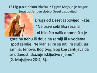 1513g.p.n.e nakon izlaska iz Egipta Mojsije je na gori
Sinaj od Jehove dobio Deset zapovijedi.
• Druga od Deset zapovijedi kaže:
• “Ne pravi sebi lika rezana
• ni bilo što nalik onome što je
gore na nebu ili dolje na zemlji ili u vodama
ispod zemlje. Ne klanjaj im se niti im služi, jer
sam ja, Jehova, Bog tvoj, Bog koji zahtijeva da
se odanost iskazuje isključivo njemu”
(2. Mojsijeva 20:4, 5).
 