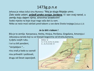 1473g.p.n.e
Jehova je rekao Jošui sinu Nunovu: “Moj je sluga Mojsije umro.
Zato sada ustani, prijeđi preko ovoga Jordana, ti i sav ovaj narod, u
zemlju koju dajem njima, sinovima Izraelovim!
Svako mjesto na koje stupi noga vaša dat ću vam.
Nitko se neće moći održati pred tobom u sve dane života tvojega.(Jošua1:2,3)
Ja ću biti s tobom !
Bila je to zemlja- Kanaanaca, Hetita, Hivijca, Perižana, Girgašana, Amorejca i
Jebusejca,naroda koji su se klanjali bogovima od drveta,kamena,
tj.djelu svojih ruku.
I svi su bili poraženi,
“istrijebljeni “...
nisu znali,a kada su saznali
nisu prihvatili i poštovali,
drugu od Deset zapovijedi.
 
