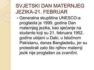 SVJETSKI DAN MATERNJEG
JEZIKA-21. FEBRUAR
 Generalna skupština UNESCO-a
proglasila je 1999. godine Dan
maternjeg jezika, kao sjećanje na
studente koji su 21. februara 1952.
godine ubijeni u Daki, u Istočnom
Pakistanu, danas Bangladešu, jer su
protestirali zato što njihov maternji
jezik nije proglašen za zvanični.
 