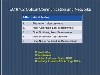 EC 6702 Optical Communication and Networks
S.No. List of Topics
1. Attenuation Measurements
2. Fiber Absorption Loss Measurement
3. Fiber Scattering Loss Measurement
4. Fiber Dispersion Measurement
5. Fiber Numerical Aperture Measurement
Presented by
S.Veerakumar
Assistant Professor, Dept. of ECE
Knowledge Institute of Technology, Salem.
 